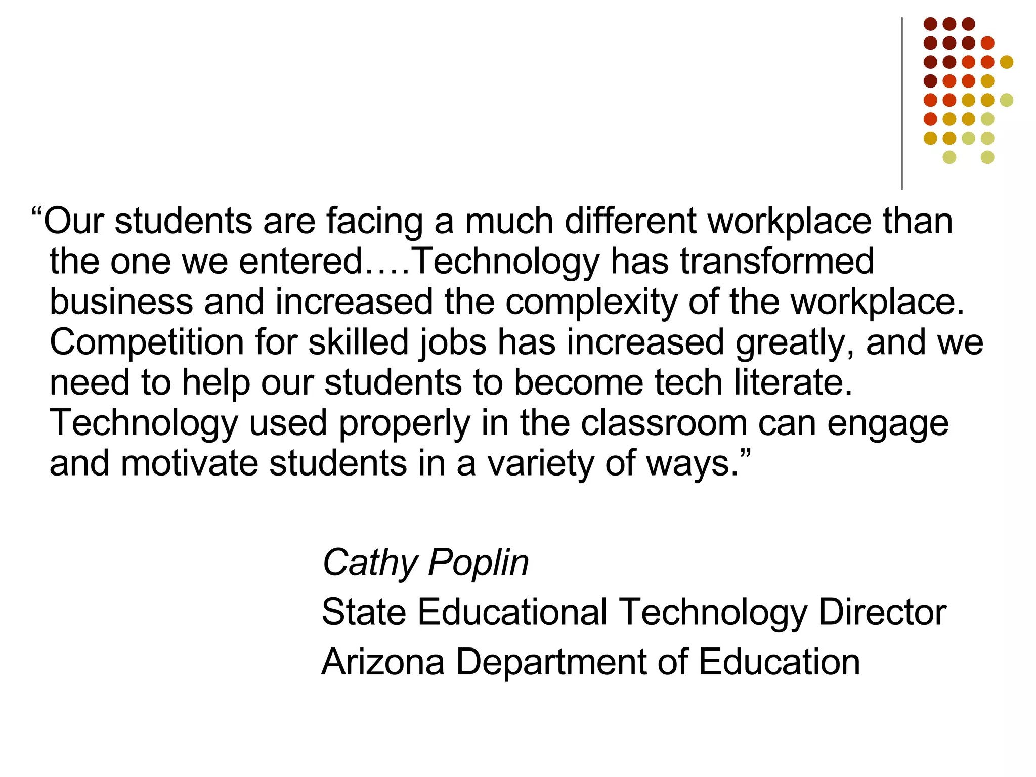 “ Our students are facing a much different workplace than the one we entered….Technology has transformed business and increased the complexity of the workplace.  Competition for skilled jobs has increased greatly, and we need to help our students to become tech literate.  Technology used properly in the classroom can engage and motivate students in a variety of ways.” Cathy Poplin State Educational Technology Director Arizona Department of Education 