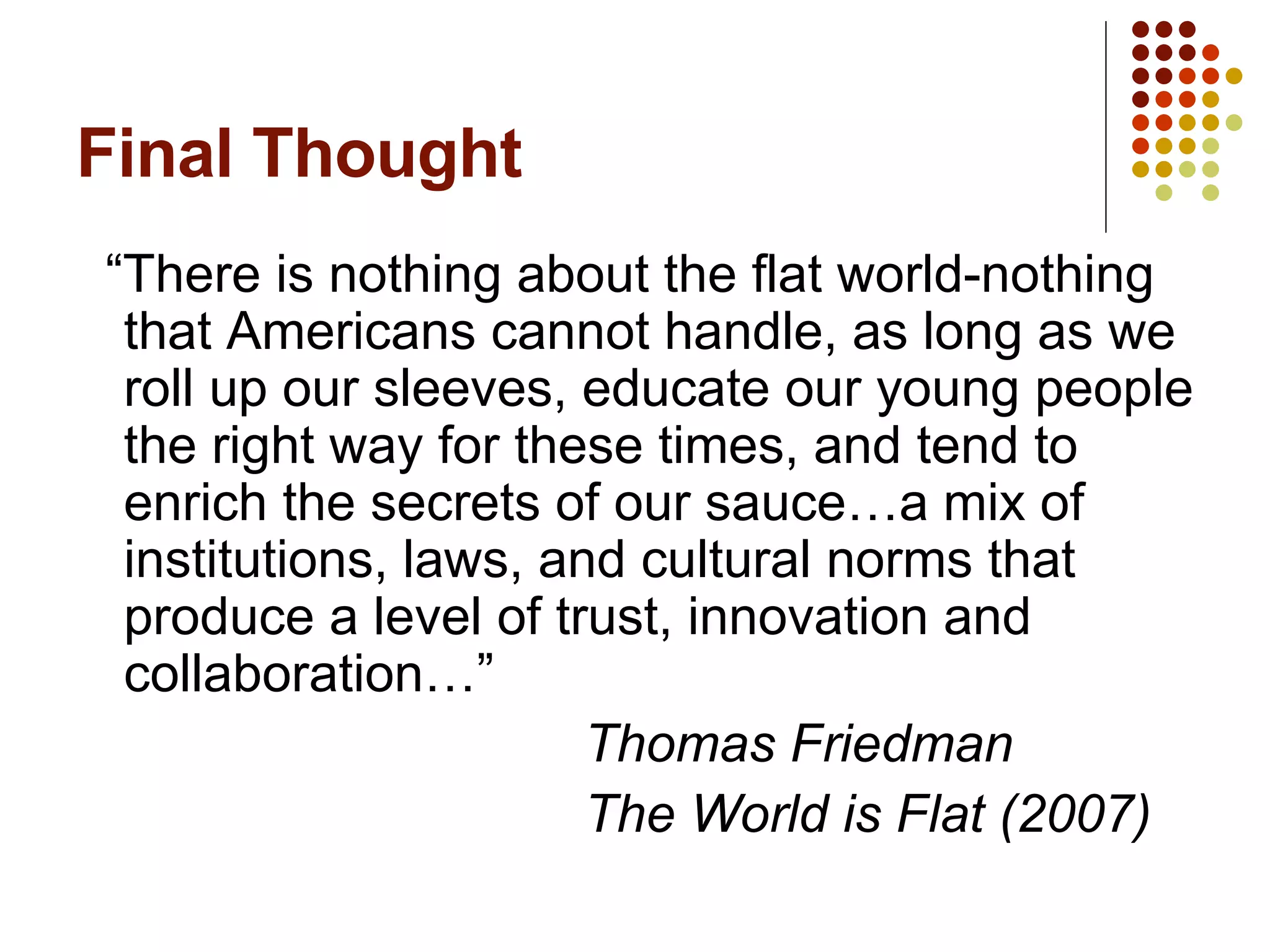 Final Thought “There is nothing about the flat world-nothing that Americans cannot handle, as long as we roll up our sleeves, educate our young people the right way for these times, and tend to enrich the secrets of our sauce…a mix of institutions, laws, and cultural norms that produce a level of trust, innovation and collaboration…” Thomas Friedman The World is Flat (2007) 