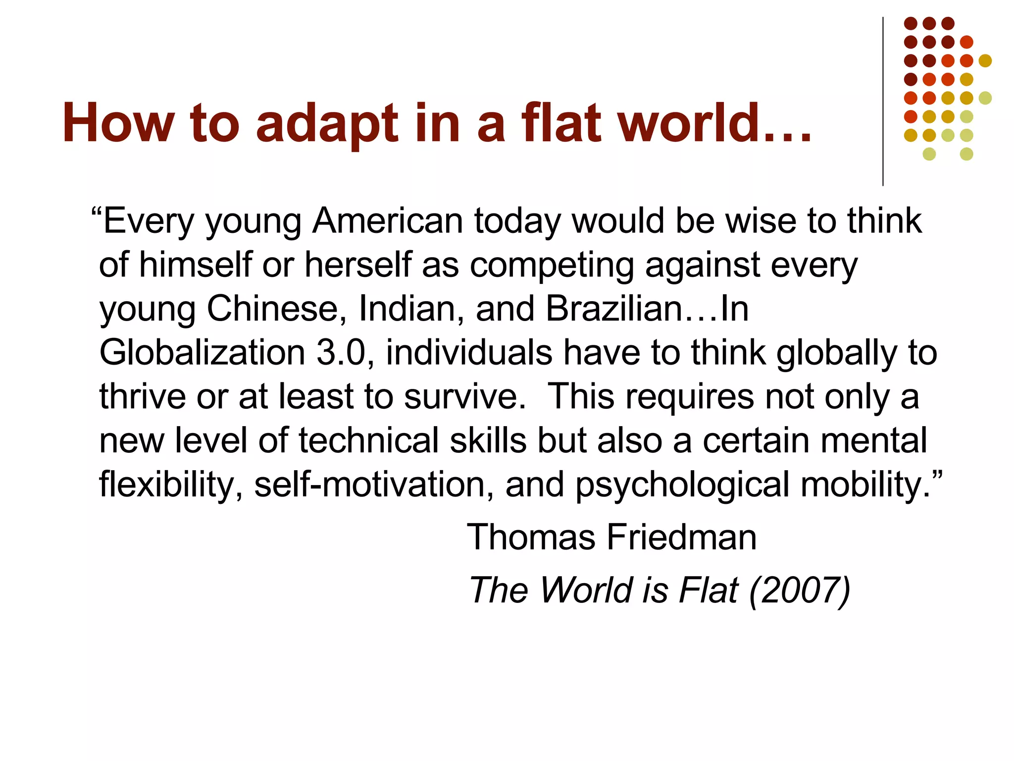 How to adapt in a flat world… “ Every young American today would be wise to think of himself or herself as competing against every young Chinese, Indian, and Brazilian…In Globalization 3.0, individuals have to think globally to thrive or at least to survive.  This requires not only a new level of technical skills but also a certain mental flexibility, self-motivation, and psychological mobility.” Thomas Friedman The World is Flat (2007) 
