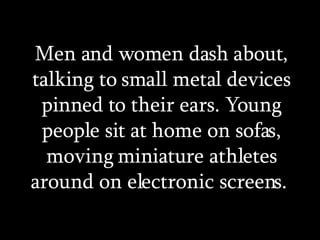 Men and women dash about, talking to small metal devices pinned to their ears. Young people sit at home on sofas, moving miniature athletes around on electronic screens.  