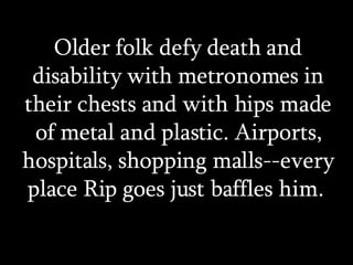 Older folk defy death and disability with metronomes in their chests and with hips made of metal and plastic. Airports, hospitals, shopping malls--every place Rip goes just baffles him.  