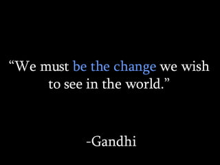 “ We must  be the change  we wish to see in the world.” -Gandhi 