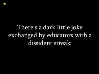There's a dark little joke exchanged by educators with a dissident streak: 