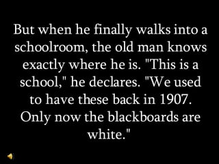 But when he finally walks into a schoolroom, the old man knows exactly where he is. &quot;This is a school,&quot; he declares. &quot;We used to have these back in 1907. Only now the blackboards are white.&quot;  