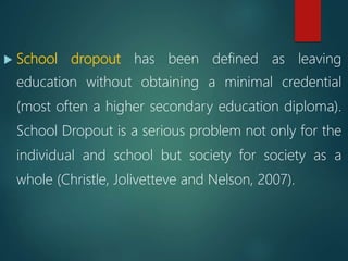  School dropout has been defined as leaving
education without obtaining a minimal credential
(most often a higher secondary education diploma).
School Dropout is a serious problem not only for the
individual and school but society for society as a
whole (Christle, Jolivetteve and Nelson, 2007).
 