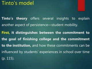 Tinto’s model
Tinto’s theory offers several insights to explain
another aspect of persistence—student mobility.
First, it distinguishes between the commitment to
the goal of finishing college and the commitment
to the institution, and how these commitments can be
influenced by students’ experiences in school over time
(p. 115).
 