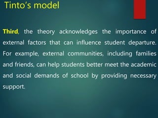 Tinto’s model
Third, the theory acknowledges the importance of
external factors that can influence student departure.
For example, external communities, including families
and friends, can help students better meet the academic
and social demands of school by providing necessary
support.
 