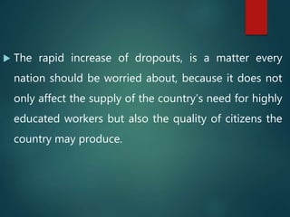  The rapid increase of dropouts, is a matter every
nation should be worried about, because it does not
only affect the supply of the country’s need for highly
educated workers but also the quality of citizens the
country may produce.
 