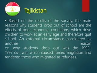 Tajikistan
• Based on the results of the survey, the main
reasons why students drop out of school are the
effects of poor economic conditions, which drive
children to work at an early age and therefore quit
school. An external circumstance considered as
another reason
on why students drop out was the 1992-
1997 civil war, which caused forced migration and
rendered those who migrated as refugees.
 