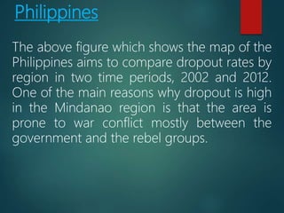 Philippines
The above figure which shows the map of the
Philippines aims to compare dropout rates by
region in two time periods, 2002 and 2012.
One of the main reasons why dropout is high
in the Mindanao region is that the area is
prone to war conflict mostly between the
government and the rebel groups.
 