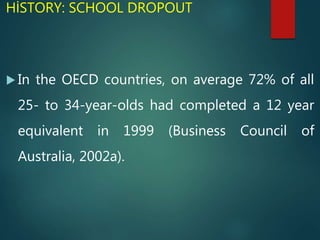 HİSTORY: SCHOOL DROPOUT
 In the OECD countries, on average 72% of all
25- to 34-year-olds had completed a 12 year
equivalent in 1999 (Business Council of
Australia, 2002a).
 
