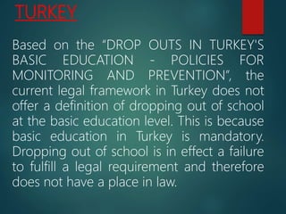 TURKEY
Based on the “DROP OUTS IN TURKEY'S
BASIC EDUCATION - POLICIES FOR
MONITORING AND PREVENTION”, the
current legal framework in Turkey does not
offer a definition of dropping out of school
at the basic education level. This is because
basic education in Turkey is mandatory.
Dropping out of school is in effect a failure
to fulfill a legal requirement and therefore
does not have a place in law.
 