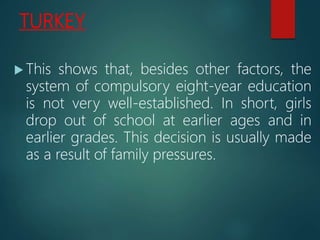 TURKEY
 This shows that, besides other factors, the
system of compulsory eight-year education
is not very well-established. In short, girls
drop out of school at earlier ages and in
earlier grades. This decision is usually made
as a result of family pressures.
 