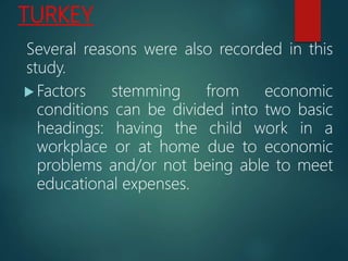 TURKEY
Several reasons were also recorded in this
study.
 Factors stemming from economic
conditions can be divided into two basic
headings: having the child work in a
workplace or at home due to economic
problems and/or not being able to meet
educational expenses.
 