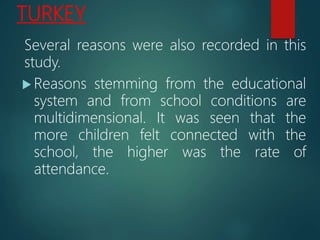 TURKEY
Several reasons were also recorded in this
study.
 Reasons stemming from the educational
system and from school conditions are
multidimensional. It was seen that the
more children felt connected with the
school, the higher was the rate of
attendance.
 