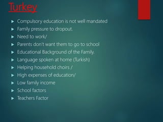 Turkey
 Compulsory education is not well mandated
 Family pressure to dropout.
 Need to work/
 Parents don’t want them to go to school
 Educational Background of the Family.
 Language spoken at home (Turkish)
 Helping household choirs /
 High expenses of education/
 Low family income
 School factors
 Teachers Factor
 