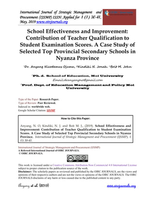 International Journal of Strategic Management and
Procurement (IJSMP) ISSN: Applied for 1 (1) 30-41,
May, 2019 www.oircjournals.org
Anyang et al. (2019) www.oircjournals.org
School Effectiveness and Improvement:
Contribution of Teacher Qualification to
Student Examination Scores. A Case Study of
Selected Top Provincial Secondary Schools in
Nyanza Province
1
Dr. Anyang Nicodemus Ojuma, 2Kindiki N. Jonah. 2
Boit M. John
1
Ph. d. School of Education, Moi University
Email:dranyangno@gmail.com
2
Prof. Dept. of Education Management and Policy Moi
University
Type of the Paper: Research Paper.
Type of Review: Peer Reviewed.
Indexed in: worldwide web.
Google Scholar Citation: IJSMP
International Journal of Strategic Management and Procurement (IJSMP)
A Refereed International Journal of OIRC JOURNALS.
© OIRC JOURNALS.
This work is licensed under a Creative Commons Attribution-Non Commercial 4.0 International License
subject to proper citation to the publication source of the work.
Disclaimer: The scholarly papers as reviewed and published by the OIRC JOURNALS, are the views and
opinions of their respective authors and are not the views or opinions of the OIRC JOURNALS. The OIRC
JOURNALS disclaims of any harm or loss caused due to the published content to any party.
How to Cite this Paper:
Anyang, N. O, Kindiki, N. J. and Boit M. J., (2019). School Effectiveness and
Improvement: Contribution of Teacher Qualification to Student Examination
Scores. A Case Study of Selected Top Provincial Secondary Schools in Nyanza
Province. International Journal of Strategic Management and Procurement (IJSMP), 1
(1) 30-41.
 