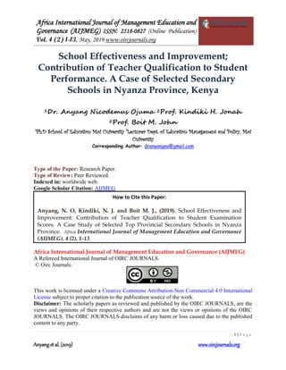 Africa International Journal of Management Education and
Governance (AIJMEG) ISSN: 2518-0827 (Online Publication)
Vol. 4 (2) 1-13, May, 2019 www.oircjournals.org
1 | P a g e
Anyang et al. (2019) www.oircjournals.org
School Effectiveness and Improvement;
Contribution of Teacher Qualification to Student
Performance. A Case of Selected Secondary
Schools in Nyanza Province, Kenya
1Dr. Anyang Nicodemus Ojuma 2Prof. Kindiki H. Jonah
2Prof. Boit M. John
1
Ph.D School of Education Moi University 2
Lecturer Dept. of Education Management and Policy, Moi
University
Corresponding Author- dranyangno@gmail.com
Type of the Paper: Research Paper.
Type of Review: Peer Reviewed.
Indexed in: worldwide web.
Google Scholar Citation: AIJMEG
Africa International Journal of Management Education and Governance (AIJMEG)
A Refereed International Journal of OIRC JOURNALS.
© Oirc Journals.
This work is licensed under a Creative Commons Attribution-Non Commercial 4.0 International
License subject to proper citation to the publication source of the work.
Disclaimer: The scholarly papers as reviewed and published by the OIRC JOURNALS, are the
views and opinions of their respective authors and are not the views or opinions of the OIRC
JOURNALS. The OIRC JOURNALS disclaims of any harm or loss caused due to the published
content to any party.
How to Cite this Paper:
Anyang, N. O, Kindiki, N. J. and Boit M. J., (2019). School Effectiveness and
Improvement: Contribution of Teacher Qualification to Student Examination
Scores. A Case Study of Selected Top Provincial Secondary Schools in Nyanza
Province. Africa International Journal of Management Education and Governance
(AIJMEG), 4 (2), 1-13
 