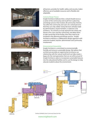 www.insightarch.com
Gym
Auditorium
Office Suite
Cafeteria
Kitchen
P&RStorage
CMSStorageOffice
Health
Conference
Lobby
Lobby
DUMC
Storage
Band
Storage
MAIN
SCHOOL
ENTRANCE
MAIN
SCHOOL
ENTRANCE
COMMUNITY
CENTER
ENTRANCE
COMMUNITY
CENTER
ENTRANCE
LOWER LEVEL
ClassroomClassroom
Classroom
E
Storage
Boiler
D
UPPER LEVEL
GRADE LEVEL
ClassroomClassroomClassroom
Classroom
ClassroomClassroom
ClassroomClassroom
Mediacenter
Classroom
Classroom
Sound
E
E
E
E
C
C
C
Fitness Area
Activity Room
Office
Office
Stage
Office
Workroom
Reception
Office
Office
Office
Workroom
Video
Storage
Storage&Mechanical
Activity
Room
Wireless
Lounge
School Use
Community Center Use
Shared Use
CSD, Science Wing
Grier Middle School Media Center
CSD, Computer Lab
all learners, provides for health, safety, and security, makes
effective use of available resources and is flexible and
adaptable.
Inclusive Design Process
Insight Architects believes that a school should serve as
a center of the community and result from a planning
and design process that involves all community interests.
Too often the community and users of a school perceive
that they can only rubber stamp decisions already made
by administrators, board members, or planners and
architects. If a school is to truly represent the needs and
desires of its users and the community, and allow them
to take ownership of the facility, then they need to be
involved in the planning and design process. Insight
Architects embraces a collaborative design approach with
extensive student, teacher, administrator and community
involvement.
Environmental Stewardship
Insight Architects is committed to environmentally
friendly and resource sustainable design. We believe that
architecture provides an opportunity to enhance our
relationship with the natural world and can help create a
legacy for the next generation that we can all be proud of.
Insight Architects seeks to incorporate sustainable features
into the educational facilities and to use the design to help
educate students about the environment.
Davidson IB Middle School, Community Shared Use Plan
 