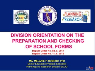 DEPARTMENT OF EDUCATION
DIVISION ORIENTATION ON THE
PREPARATION AND CHECKING
OF SCHOOL FORMS
DepED Order No. 58, s. 2017
DepED Order No. 11, s. 2018
MA. MELANIE P. ROMERO, PhD
Senior Education Program Specialist
Planning and Research Section-SGOD
 
