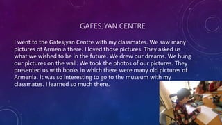 GAFESJYAN CENTRE
I went to the Gafesjyan Centre with my classmates. We saw many
pictures of Armenia there. I loved those pictures. They asked us
what we wished to be in the future. We drew our dreams. We hung
our pictures on the wall. We took the photos of our pictures. They
presented us with books in which there were many old pictures of
Armenia. It was so interesting to go to the museum with my
classmates. I learned so much there.​
 