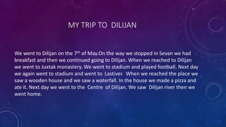 MY TRIP TO DILIJAN
We went to Dilijan on the 7th of May.On the way we stopped in Sevan we had
breakfast and then we continued going to Dilijan. When we reached to Dilijan
we went to Juxtak monastery. We went to stadium and played football. Next day
we again went to stadium and went to Lastiver. When we reached the place we
saw a wooden house and we saw a waterfall. In the house we made a pizza and
ate it. Next day we went to the Centre of Dilijan. We saw Dilijan river then we
went home.
 