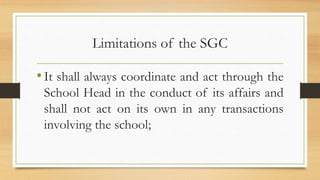 Limitations of the SGC
•It shall always coordinate and act through the
School Head in the conduct of its affairs and
shall not act on its own in any transactions
involving the school;
 