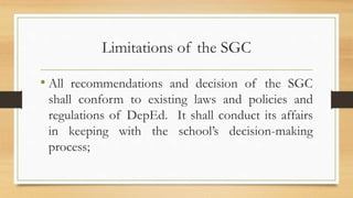 Limitations of the SGC
• All recommendations and decision of the SGC
shall conform to existing laws and policies and
regulations of DepEd. It shall conduct its affairs
in keeping with the school’s decision-making
process;
 