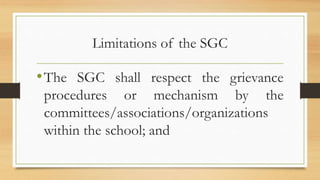 Limitations of the SGC
•The SGC shall respect the grievance
procedures or mechanism by the
committees/associations/organizations
within the school; and
 
