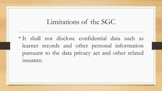 Limitations of the SGC
• It shall not disclose confidential data such as
learner records and other personal information
pursuant to the data privacy act and other related
issuance.
 