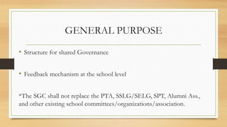GENERAL PURPOSE
• Structure for shared Governance
• Feedback mechanism at the school level
*The SGC shall not replace the PTA, SSLG/SELG, SPT, Alumni Ass.,
and other existing school committees/organizations/association.
 