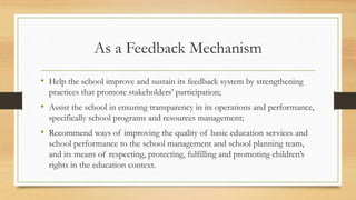 As a Feedback Mechanism
• Help the school improve and sustain its feedback system by strengthening
practices that promote stakeholders’ participation;
• Assist the school in ensuring transparency in its operations and performance,
specifically school programs and resources management;
• Recommend ways of improving the quality of basic education services and
school performance to the school management and school planning team,
and its means of respecting, protecting, fulfilling and promoting children’s
rights in the education context.
 