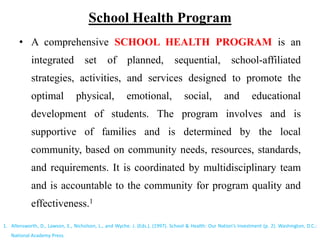 School Health Program
• A comprehensive SCHOOL HEALTH PROGRAM is an
integrated set of planned, sequential, school-affiliated
strategies, activities, and services designed to promote the
optimal physical, emotional, social, and educational
development of students. The program involves and is
supportive of families and is determined by the local
community, based on community needs, resources, standards,
and requirements. It is coordinated by multidisciplinary team
and is accountable to the community for program quality and
effectiveness.1
1. Allensworth, D., Lawson, E., Nicholson, L., and Wyche. J. (Eds.). (1997). School & Health: Our Nation’s Investment (p. 2). Washington, D.C.:
National Academy Press.
 