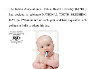 • The Indian Association of Public Health Dentistry (IAPHD)
had decided to celebrate NATIONAL TOOTH BRUSHING
DAY on 7thNovember of each year and had requested each
college in India to adopt this day.
 