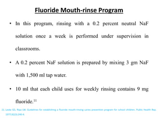 Fluoride Mouth-rinse Program
• In this program, rinsing with a 0.2 percent neutral NaF
solution once a week is performed under supervision in
classrooms.
• A 0.2 percent NaF solution is prepared by mixing 3 gm NaF
with 1,500 ml tap water.
• 10 ml that each child uses for weekly rinsing contains 9 mg
fluoride.11
11. Leske GS, Ripa LW. Guidelines for establishing a fluoride mouth-rinsing caries prevention program for school children. Public Health Rep.
1977;92(3):240-4.
 