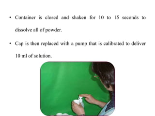 • Container is closed and shaken for 10 to 15 seconds to
dissolve all of powder.
• Cap is then replaced with a pump that is calibrated to deliver
10 ml of solution.
 