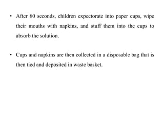 • After 60 seconds, children expectorate into paper cups, wipe
their mouths with napkins, and stuff them into the cups to
absorb the solution.
• Cups and napkins are then collected in a disposable bag that is
then tied and deposited in waste basket.
 