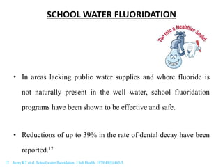 SCHOOL WATER FLUORIDATION
• In areas lacking public water supplies and where fluoride is
not naturally present in the well water, school fluoridation
programs have been shown to be effective and safe.
• Reductions of up to 39% in the rate of dental decay have been
reported.12
12. Avery KT et al. School water fluoridation. J Sch Health. 1979;49(8):463-5.
 