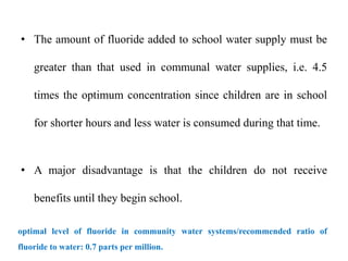 • The amount of fluoride added to school water supply must be
greater than that used in communal water supplies, i.e. 4.5
times the optimum concentration since children are in school
for shorter hours and less water is consumed during that time.
• A major disadvantage is that the children do not receive
benefits until they begin school.
optimal level of fluoride in community water systems/recommended ratio of
fluoride to water: 0.7 parts per million.
 