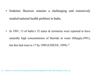 • Endemic fluorosis remains a challenging and extensively
studied national health problem in India.
• In 1991, 13 of India’s 32 states & territories were reported to have
naturally high concentrations of fluoride in water (Mangla,1991),
but this had risen to 17 by 1999 (UNICEF, 1999).13
13. J. Fawell et al. Fluoride in Drinking-water. World Health Organization 2006. IWA Publishing. London, UK
 