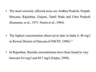 • The most seriously affected areas are Andhra Pradesh, Punjab,
Haryana, Rajasthan, Gujarat, Tamil Nadu and Uttar Pradesh
(Kumaran, et al., 1971; Teotia et al., 1984).
• The highest concentration observed to date in India is 48 mg/l
in Rewari District of Haryana (UNICEF, 1999).13
• In Rajasthan, fluoride concentrations have been found to vary
between 0.6 mg/l and 69.7 mg/l (Gupta, 1999).
 