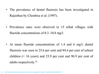 • The prevalence of dental fluorosis has been investigated in
Rajasthan by Choubisa et al. (1997).
• Prevalence rates were observed in 15 tribal villages with
fluoride concentrations of 0.3–10.8 mg/l.
• At mean fluoride concentrations of 1.4 and 6 mg/l, dental
fluorosis was seen in 25.6 per cent and 84.4 per cent of school
children (< 16 years) and 23.9 per cent and 96.9 per cent of
adults respectively.14
14. SL Choubisa. Endemic fluorosis in southern rajasthan, india. Fluoride 2001;34(1):61-70
 