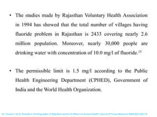 • The studies made by Rajasthan Voluntary Health Association
in 1994 has showed that the total number of villages having
fluoride problem in Rajasthan is 2433 covering nearly 2.6
million population. Moreover, nearly 30,000 people are
drinking water with concentration of 10.0 mg/l of fluoride.15
• The permissible limit is 1.5 mg/l according to the Public
Health Engineering Department (CPHED), Government of
India and the World Health Organization.
15. Hussain J et al. fluoride in drinking water in Rajasthan and its ill effects on human health. Journal of Tissue Research 2004;4(2):263-73.
 
