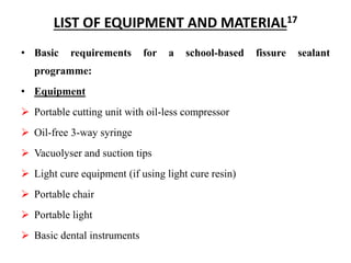 LIST OF EQUIPMENT AND MATERIAL17
• Basic requirements for a school-based fissure sealant
programme:
• Equipment
 Portable cutting unit with oil-less compressor
 Oil-free 3-way syringe
 Vacuolyser and suction tips
 Light cure equipment (if using light cure resin)
 Portable chair
 Portable light
 Basic dental instruments
 