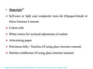 • Materials17
 Self-cure or light cure composite resin kit (Opaque/tinted) or
Glass Ionomer Cements
 Cotton rolls
 White stones for occlusal adjustment of sealant
 Articulating paper
 Petroleum Jelly / Vaseline (if using glass ionomer cement)
 Dentine conditioner (if using glass ionomer cement)
17. SCHOOL-BASED FISSURE SEALANT PROGRAMME. Second Edition. Ministry of Health, Malaysia. 2003
 