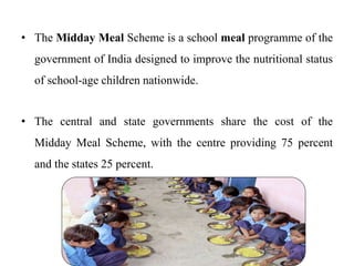 • The Midday Meal Scheme is a school meal programme of the
government of India designed to improve the nutritional status
of school-age children nationwide.
• The central and state governments share the cost of the
Midday Meal Scheme, with the centre providing 75 percent
and the states 25 percent.
 