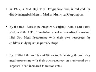 • In 1925, a Mid Day Meal Programme was introduced for
disadvantaged children in Madras Municipal Corporation.
• By the mid 1980s three States viz. Gujarat, Kerala and Tamil
Nadu and the UT of Pondicherry had universalized a cooked
Mid Day Meal Programme with their own resources for
children studying at the primary stage
• By 1990-91 the number of States implementing the mid day
meal programme with their own resources on a universal or a
large scale had increased to twelve states.
 