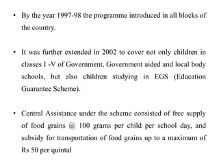 • By the year 1997-98 the programme introduced in all blocks of
the country.
• It was further extended in 2002 to cover not only children in
classes I -V of Government, Government aided and local body
schools, but also children studying in EGS (Education
Guarantee Scheme).
• Central Assistance under the scheme consisted of free supply
of food grains @ 100 grams per child per school day, and
subsidy for transportation of food grains up to a maximum of
Rs 50 per quintal
 