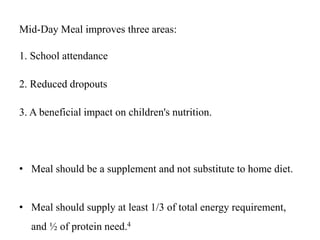 Mid-Day Meal improves three areas:
1. School attendance
2. Reduced dropouts
3. A beneficial impact on children's nutrition.
• Meal should be a supplement and not substitute to home diet.
• Meal should supply at least 1/3 of total energy requirement,
and ½ of protein need.4
 