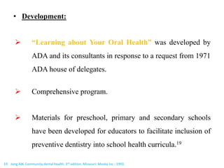 • Development:
 “Learning about Your Oral Health” was developed by
ADA and its consultants in response to a request from 1971
ADA house of delegates.
 Comprehensive program.
 Materials for preschool, primary and secondary schools
have been developed for educators to facilitate inclusion of
preventive dentistry into school health curricula.19
19. Jong AW. Community dental health. 3rd edition. Missouri: Mosby Inc.; 1993.
 